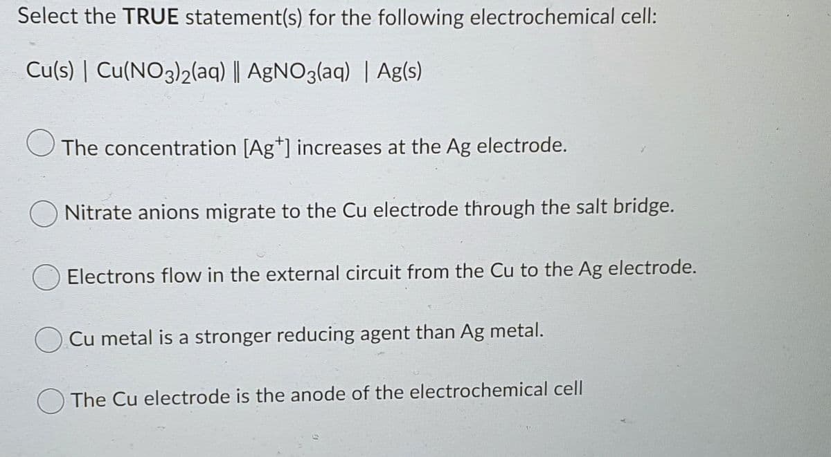 Select the TRUE statement(s) for the following electrochemical cell:
Cu(s) | Cu(NO3)2(aq) || AgNO3(aq) | Ag(s)
The concentration [Ag*] increases at the Ag electrode.
Nitrate anions migrate to the Cu electrode through the salt bridge.
Electrons flow in the external circuit from the Cu to the Ag electrode.
Cu metal is a stronger reducing agent than Ag metal.
OThe Cu electrode is the anode of the electrochemical cell

