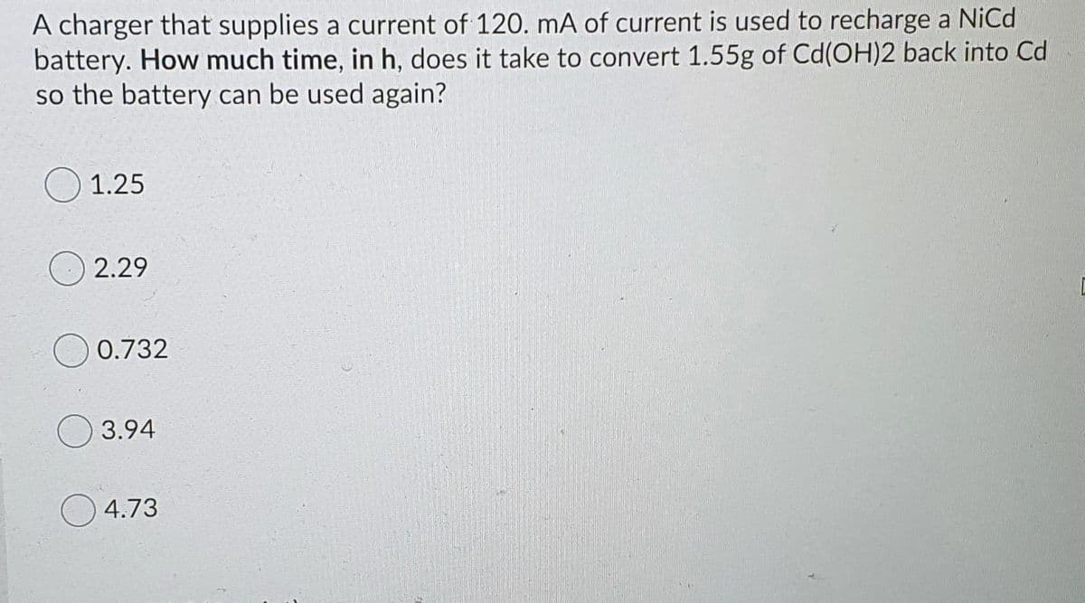 A charger that supplies a current of 120. mA of current is used to recharge a NiCd
battery. How much time, in h, does it take to convert 1.55g of Cd(OH)2 back into Cd
so the battery can be used again?
1.25
2.29
0.732
3.94
4.73
