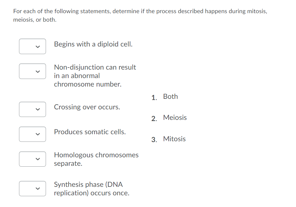 For each of the following statements, determine if the process described happens during mitosis,
meiosis, or both.
Begins with a diploid cell.
Non-disjunction can result
in an abnormal
chromosome number.
1. Both
Crossing over occurs.
2. Meiosis
Produces somatic cells.
3. Mitosis
Homologous chromosomes
separate.
Synthesis phase (DNA
replication) occurs once.
>
