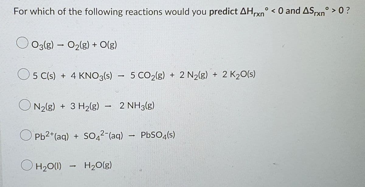 For which of the following reactions would you predict AHxn° < 0 and ASxn° > 0 ?
O O3{g) – O2(g) + O(g)
O 5 C(s) + 4 KNO3(s)
5 CO2(g) + 2 N2(8) + 2 K20(s)
N2(g) + 3 H2(g) - 2 NH3(g)
Pb2+(aq) + SO4²-(aq)
– PbSO,(s)
O H20(1)
H20(g)
