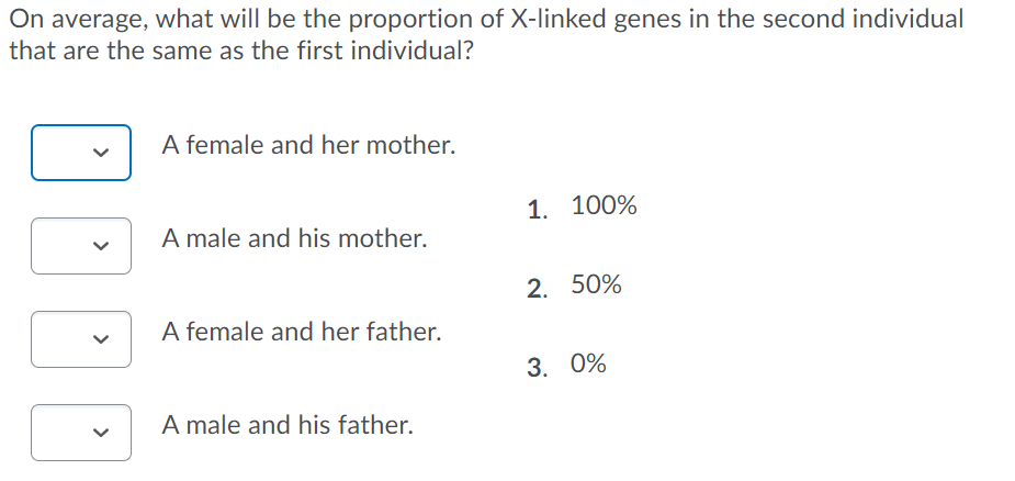 On average, what will be the proportion of X-linked genes in the second individual
that are the same as the first individual?
A female and her mother.
1. 100%
A male and his mother.
2. 50%
A female and her father.
3. 0%
A male and his father.
>
>
