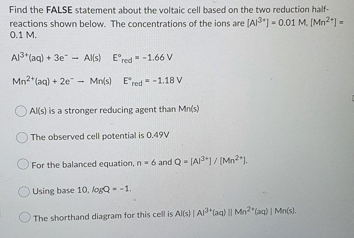 Find the FALSE statement about the voltaic cell based on the two reduction half-
reactions shown below. The concentrations of the ions are [Al3+] = 0.01 M, [Mn2*] =
0.1 M.
A13+(aq) + 3e¯ - Al(s)
E°red = -1.66 V
Mn2+(aq) + 2e - Mn(s)
E°red = -1.18 V
Al(s) is a stronger reducing agent than Mn(s)
The observed cell potential is 0.49V
For the balanced equation, n = 6 and Q = [AI³+]/ [Mn2+].
Using base 10, logQ = -1.
The shorthand diagram for this cell is Al(s) | AI3*(aq) || Mn²*(aq) | Mn(s).
