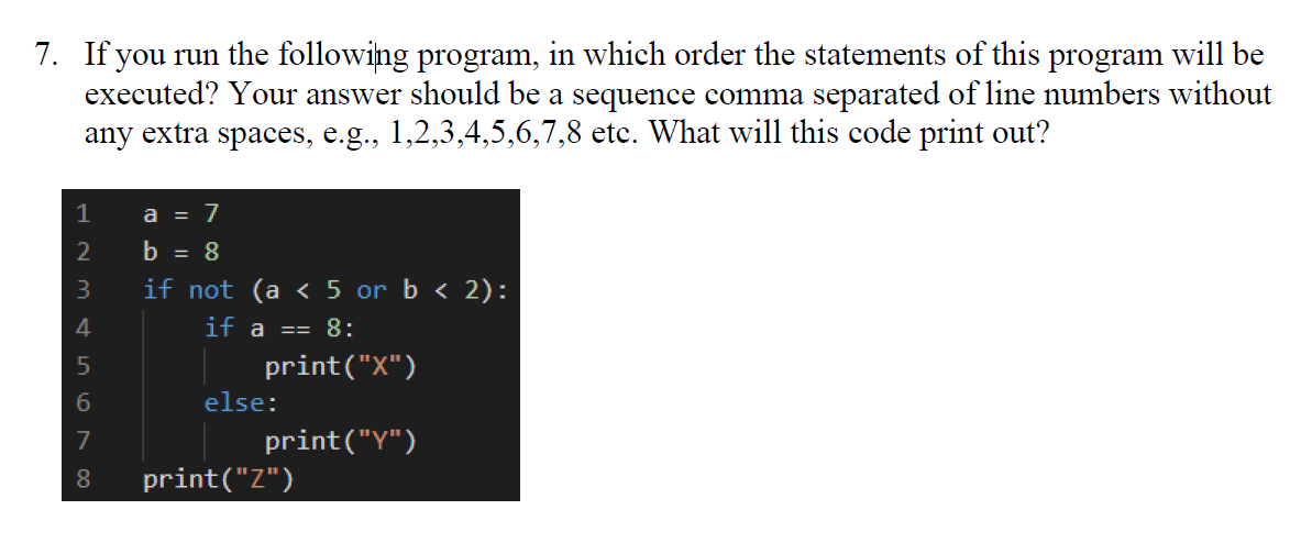 7. If you run the following program, in which order the statements of this program will be
executed? Your answer should be a sequence comma separated of line numbers without
any extra spaces, e.g., 1,2,3,4,5,6,7,8 etc. What will this code print out?
1
a = 7
2
b = 8
3
if not (a < 5 or b < 2):
4
if a == 8:
print("X")
6.
else:
7
print("Y")
8.
print("Z")
