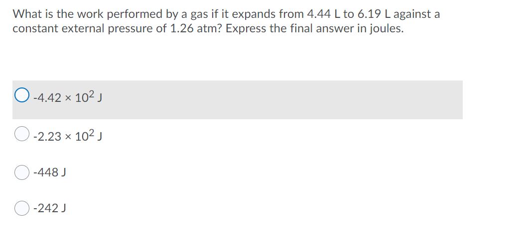 What is the work performed by a gas if it expands from 4.44 L to 6.19 L against a
constant external pressure of 1.26 atm? Express the final answer in joules.
O -4.42 x 102j
-2.23 x 102 J
-448 J
-242 J
