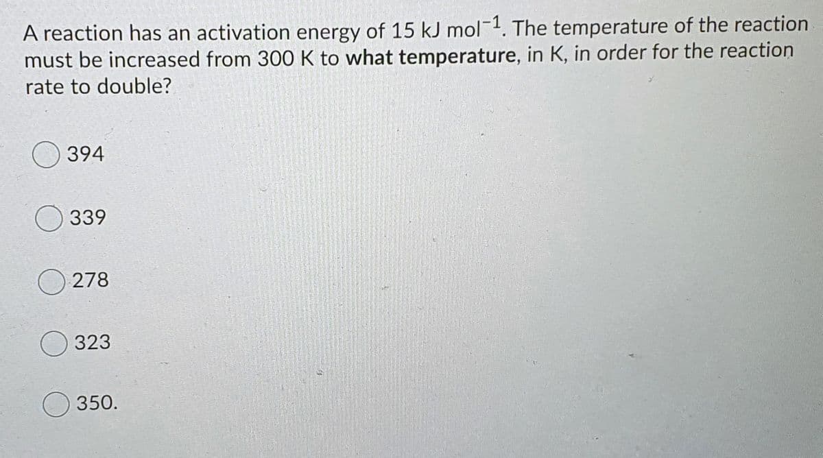 A reaction has an activation energy of 15 kJ mol-1. The temperature of the reaction
must be increased from 300 K to what temperature, in K, in order for the reaction
rate to double?
394
339
278
323
350.
