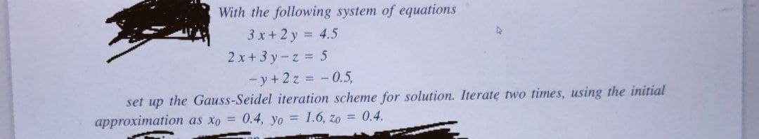 With the following system of equations
3 x+2 y = 4.5
2x+ 3 y-z 5
- y + 2z = - 0.5,
set up the Gauss-Seidel iteration scheme for solution. Iterate two times, using the initial
approximation as xo = 0.4, yo = 1.6, zo = 0.4.
