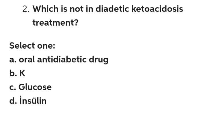 2. Which is not in diadetic ketoacidosis
treatment?
Select one:
a. oral antidiabetic drug
b. K
c. Glucose
d. İnsülin
