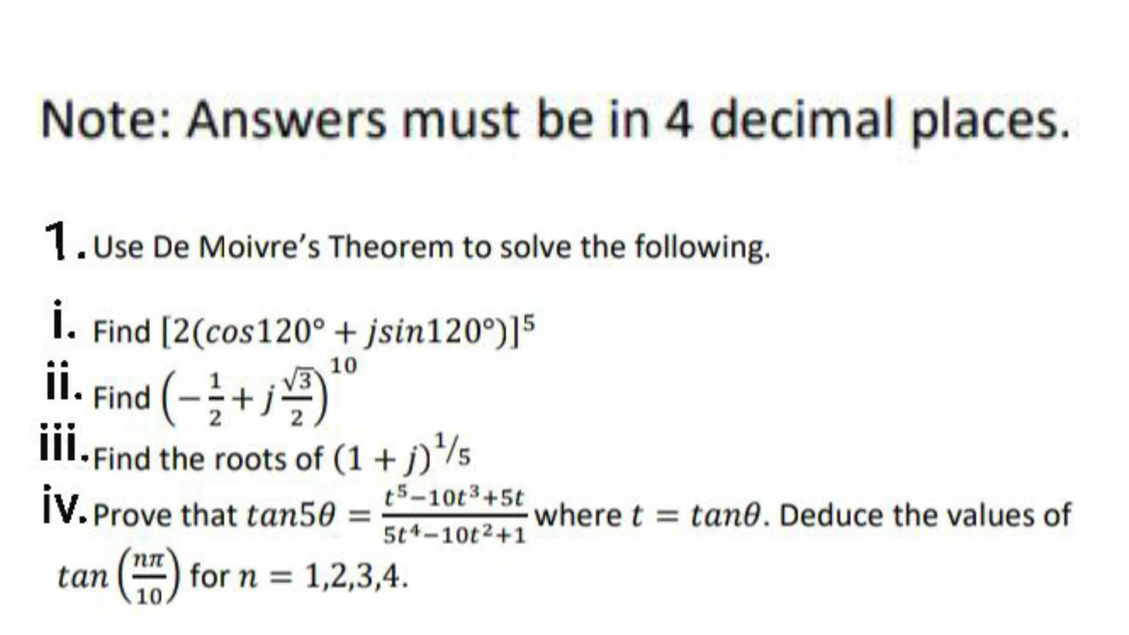 1.Use De Moivre's Theorem to solve the following.
i.
Find [2(cos120° + jsin120°)]5
ii. Find (-;+j
ii.p
10
II
• Find the roots of (1 + j)/5
t5-10t3+5t
iV. Prove that tan50
where t = tan0. Deduce the values of
5t4-10t2+1
nn
tan () for n = 1,2,3,4.
