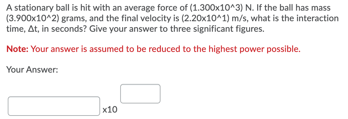 A stationary ball is hit with an average force of (1.300x10^3) N. If the ball has mass
(3.900x10^2) grams, and the final velocity is (2.20x10^1) m/s, what is the interaction
time, At, in seconds? Give your answer to three significant figures.
Note: Your answer is assumed to be reduced to the highest power possible.
Your Answer:
x10
