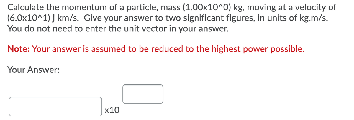 Calculate the momentum of a particle, mass (1.00x10^0) kg, moving at a velocity of
(6.0x10^1) j km/s. Give your answer to two significant figures, in units of kg.m/s.
You do not need to enter the unit vector in your answer.
Note: Your answer is assumed to be reduced to the highest power possible.
Your Answer:
x10
