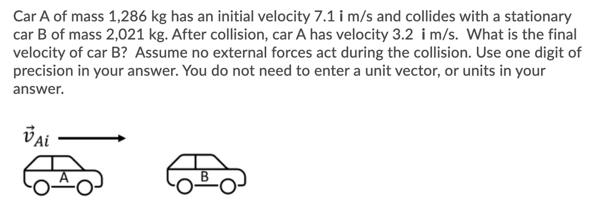 Car A of mass 1,286 kg has an initial velocity 7.1 i m/s and collides with a stationary
car B of mass 2,021 kg. After collision, car A has velocity 3.2 i m/s. What is the final
velocity of car B? Assume no external forces act during the collision. Use one digit of
precision in your answer. You do not need to enter a unit vector, or units in your
answer.
В
