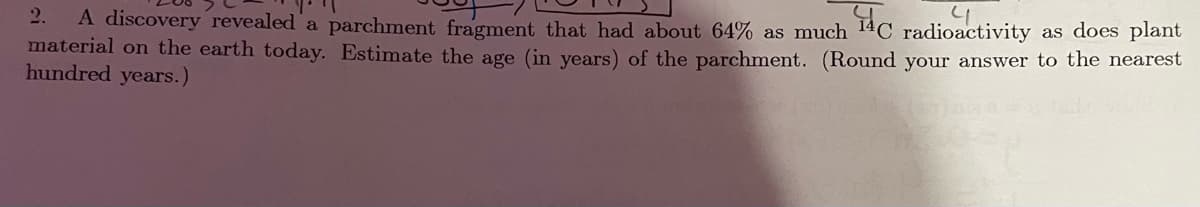 A discovery revealed a parchment fragment that had about 64% as much 14C radioactivity as does plant
material on the earth today. Estimate the age (in years) of the parchment. (Round your answer to the nearest
hundred years.)
2.
