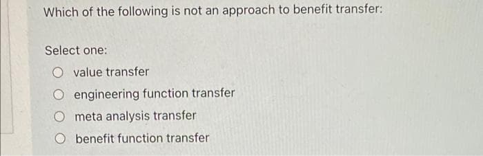 Which of the following is not an approach to benefit transfer:
Select one:
value transfer
engineering function transfer
meta analysis transfer
O benefit function transfer
