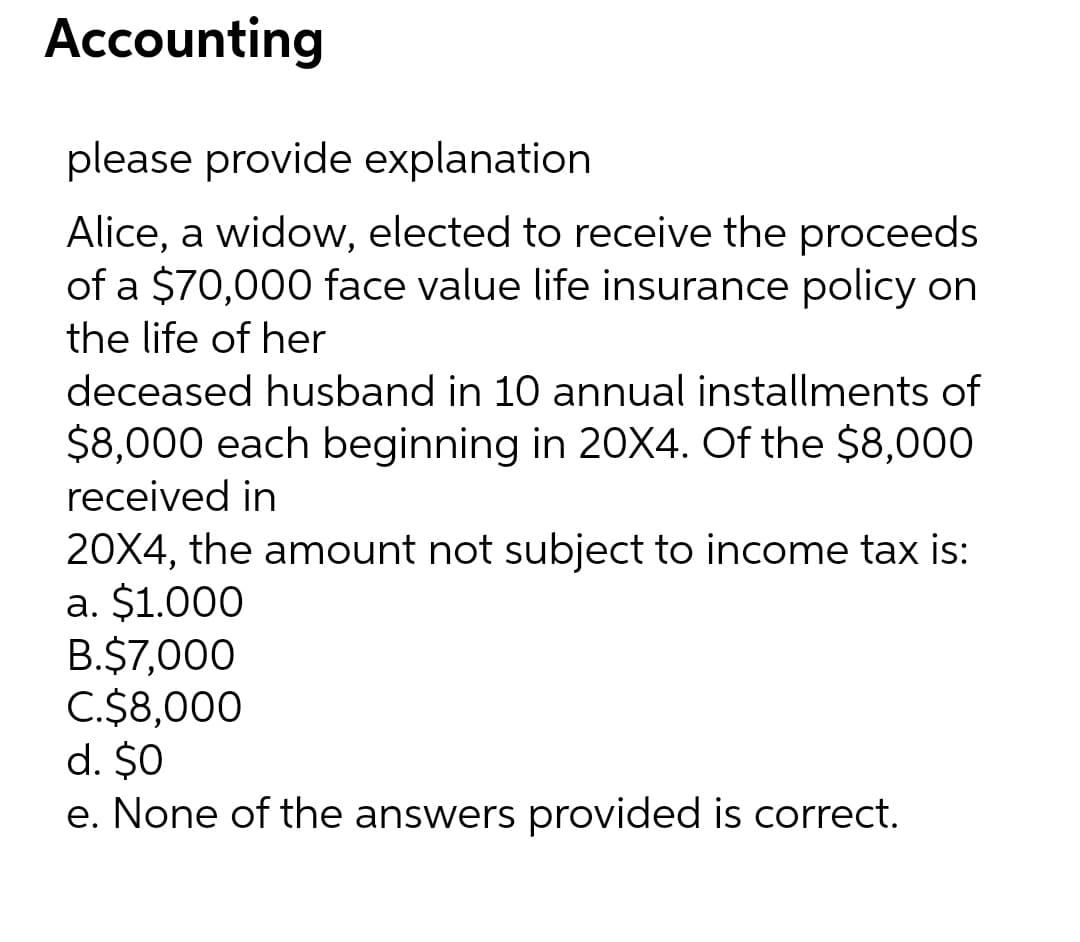 Accounting
please provide explanation
Alice, a widow, elected to receive the proceeds
of a $70,000 face value life insurance policy on
the life of her
deceased husband in 10 annual installments of
$8,000 each beginning in 20X4. Of the $8,000
received in
20X4, the amount not subject to income tax is:
a. $1.000
B.$7,000
C.$8,000
d. $0
e. None of the answers provided is correct.
