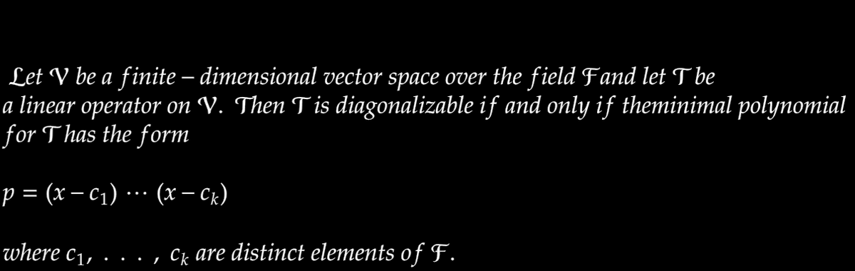 Let V be a finite – dimensional vector space over the field Fand let T be
a linear operator on V. Then Tis diagonalizable if and only if theminimal polynomial
for Thas the form
p = (x – c1) ·…· (x – Ck)
where c1,
, Ck are distinct elements of F.
.. .
