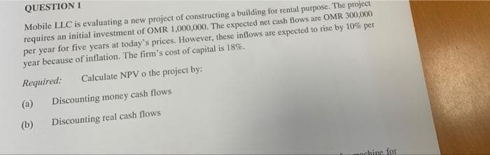 QUESTION 1
Mobile LLC is evaluating a new project of constructing a building for rental purpose. The project
requires an initial investment of OMR 1,000,000. The expected net cash flows are OMR 300,000
per year for five years at today's prices. However, these inflows are expected to rise by 10% per
year because of inflation. The firm's cost of capital is 18%.
Required:
Calculate NPV o the project by:
(a)
Discounting money cash flows
(b)
Discounting real cash flows
ochine for
