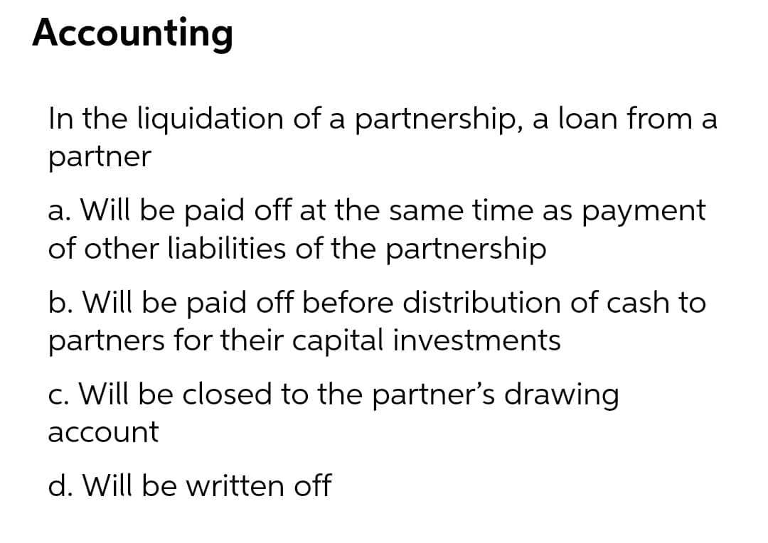 Accounting
In the liquidation of a partnership, a loan from a
partner
a. Will be paid off at the same time as payment
of other liabilities of the partnership
b. Will be paid off before distribution of cash to
partners for their capital investments
c. Will be closed to the partner's drawing
account
d. Will be written off
