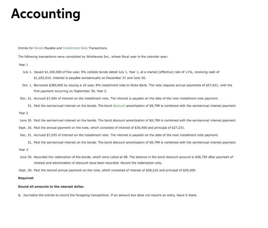 Accounting
Entries for Bonds Payable and Installment Note Transactions
The following transactions were completed by Winklevoss Inc., whose fiscal year is the calendar year:
Year 1
July 1. Issued $1,300,000 of five-year, 9% callable bonds dated July 1, Year 1, at a market (effective) rate of 11%, receiving cash of
$1,202,010. Interest is payable semiannually on December 31 and June 30.
Oct. 1. Borrowed $380,000 by issuing a 10-year, 8% installment note to Nicks Bank. The note requires annual payments of $57,631, with the
first payment occurring on September 30, Year 2.
Dec. 31. Accrued $7,600 of interest on the installment note. The interest is payable on the date of the next installment note payment.
31. Paid the semiannual interest on the bonds. The bond discount amortization of $9,799 is combined with the semiannual interest payment.
Year 2
June 30. Paid the semiannual interest on the bonds. The bond discount amortization of $9,799 is combined with the semiannual interest payment.
Sept. 30. Paid the annual payment on the note, which consisted of interest of $30,400 and principal of $27,231.
Dec. 31. Accrued $7,055 of interest on the installment note. The interest is payable on the date of the next installment note payment.
31. Paid the semiannual interest on the bonds. The bond discount amortization of $9,799 is combined with the semiannual interest payment.
Year 3
June 30. Recorded the redemption of the bonds, which were called at 98. The balance in the bond discount account is $58,794 after payment of
interest and amortization of discount have been recorded. Record the redemption only.
Sept. 30. Paid the second annual payment on the note, which consisted of interest of $28,222 and principal of $29,409.
Required:
Round all amounts to the nearest dollar.
1. Journalize the entries to record the foregoing transactions. If an amount box does not require an entry, leave it blank.
