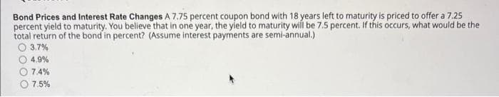Bond Prices and Interest Rate Changes A 7.75 percent coupon bond with 18 years left to maturity is priced to offer a 7.25
percent yield to maturity. You believe that in one year, the yield to maturity will be 7.5 percent. If this occurs, what would be the
total return of the bond in percent? (Assume interest payments are semi-annual.)
O 3.7%
4.9%
7.4%
7.5%
