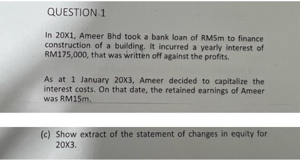 QUESTION 1
In 20X1, Ameer Bhd took a bank loan of RM5M to finance
construction of a building. It incurred a yearly interest of
RM175,000, that was written off against the profits.
As at 1 January 20X3, Ameer decided to capitalize the
interest costs. On that date, the retained earnings of Ameer
was RM15M.
(c) Show extract of the statement of changes in equity for
20X3.
