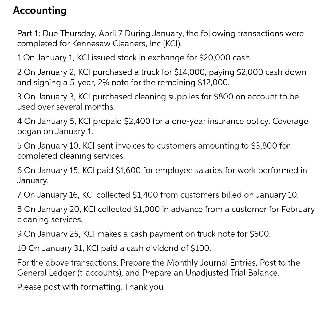 Accounting
Part 1: Due Thursday, April 7 During January, the following transactions were
completed for Kennesaw Cleaners, Inc (KCI).
1 On January 1, KCI issued stock in exchange for $20,000 cash.
2 On January 2, KCI purchased a truck for $14,000, paying $2,000 cash down
and signing a 5-year, 2% note for the remaining $12,000.
3 On January 3, KCI purchased cleaning supplies for $800 on account to be
used over several months.
4 On January 5, KCI prepaid $2,400 for a one-year insurance policy. Coverage
began on January 1.
5 On January 10, KCI sent invoices to customers amounting to $3,800 for
completed cleaning services.
6 On January 15, KCI paid $1,600 for employee salaries for work performed in
January.
7 On January 16, KCI collected $1,400 from customers billed on January 10.
8 On January 20, KCI collected $1,000 in advance from a customer for February
cleaning services.
9 On January 25, KCI makes a cash payment on truck note for $500.
10 On January 31, KCI paid a cash dividend of $100.
For the above transactions, Prepare the Monthly Journal Entries, Post to the
General Ledger (t-accounts), and Prepare an Unadjusted Trial Balance.
Please post with formatting. Thank you

