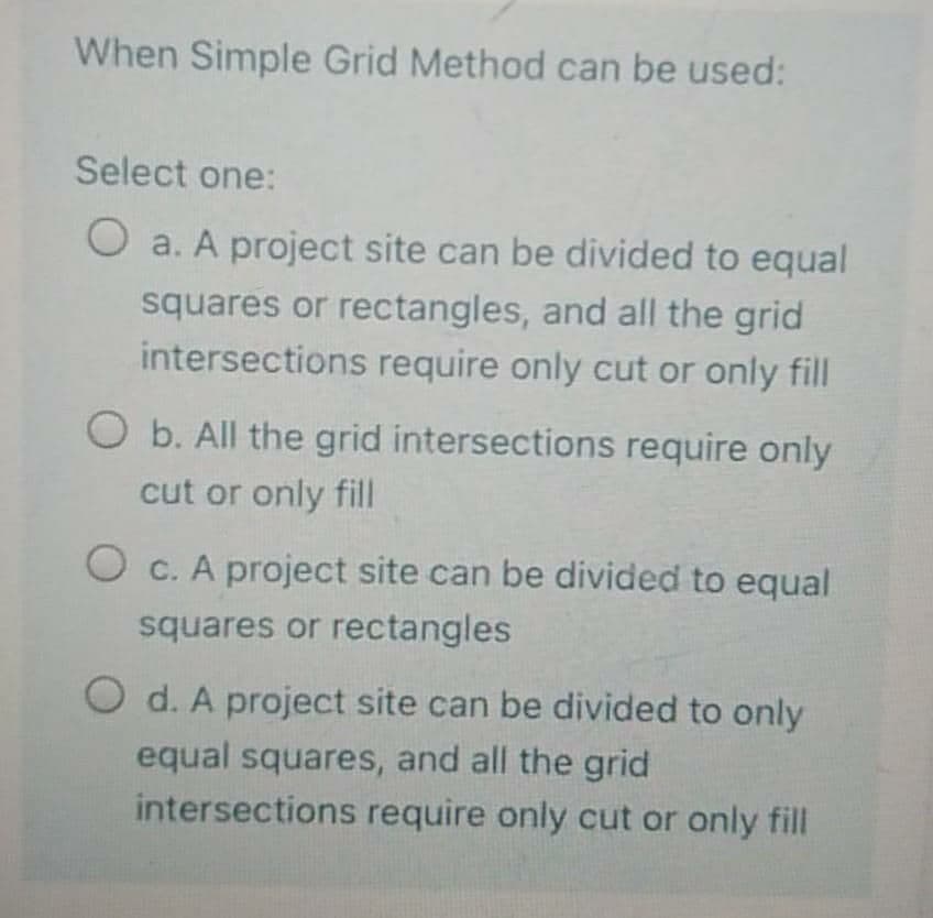 When Simple Grid Method can be used:
Select one:
O a. A project site can be divided to equal
squares or rectangles, and all the grid
intersections require only cut or only fill
O b. All the grid intersections require only
cut or only fill
O c. A project site can be divided to equal
squares or rectangles
O d. A project site can be divided to only
equal squares, and all the grid
intersections require only cut or only fill
