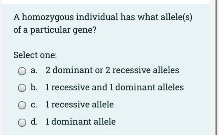 A homozygous individual has what allele(s)
of a particular gene?
Select one:
a. 2 dominant or 2 recessive alleles
b. 1 recessive and 1 dominant alleles
O c. 1 recessive allele
d. 1 dominant allele

