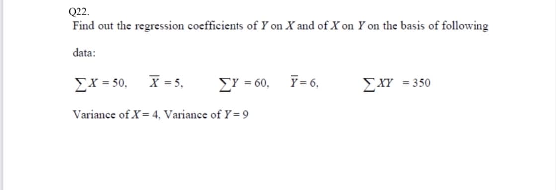 Q22.
Find out the regression coefficients of Y on X and of X on Y on the basis of following
data:
Ex = 50,
X = 5,
Y = 6,
ΣΥ-
= 60,
ΣΧΥ350
Variance of X= 4, Variance of Y= 9
