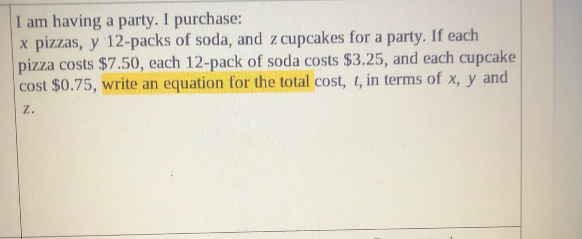 I am having a party. I purchase:
x pizzas, y 12-packs of soda, and z cupcakes for a party. If each
pizza costs $7.50, each 12-pack of soda costs $3.25, and each cupcake
cost $0.75, write an equation for the total cost, t, in terms of x, y and
z.
