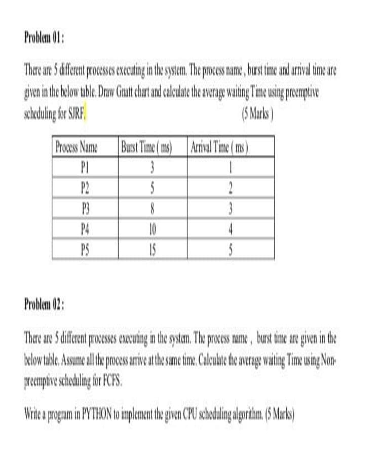 Problem 01:
Thare are 5 diferent process xecuting in the system. The process name, burst time and arrival timeare
giveni he below tble Draw Gmat chat and calculat the aveage waitng Time using prempive
scheduling for SIRF,
(S Marks)
Process Name
Burst Time (ms)
Arrival Time (ms)
PI
P2
2
P3
3
P4
10
4
PS
15
Problem 02:
There are S diffent rceses ecuting in the systam. The process ame, bust time are given in the
below table,Asumeal the poces ariveathe sam ime Calculte te verage wating Time using Non-
prempive schedilng for FCFS.
Wriea pognam in PYTHON to implement he given CPU schodulin algorihm (5 Mark)
