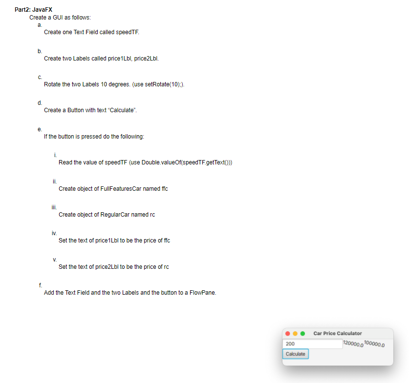 Part2: JavaFX
Create a GUI as follows:
a.
Create one Text Field called speedTF.
b.
Create two Labels called price1Lbl, price2Lbl.
С.
Rotate the two Labels 10 degrees. (use setRotate(10);).
d.
Create a Button with text "Calculate".
e.
If the button is pressed do the following:
i.
Read the value of speedTF (use Double.valueOf(speedTF.getText()))
ii.
Create object of FullFeaturesCar named ffc
i.
Create object of RegularCar named rc
iv.
Set the text of price1Lbl to be the price of ffc
Set the text of price2Lbl to be the price of rc
f.
Add the Text Field and the two Labels and the button to a FlowPane.
Car Price Calculator
120000.0
100000.0
200
Calculate
