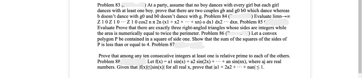 Problem 83
) At a party, assume that no boy dances with every girl but each girl
dances with at least one boy. prove that there are two couples gb and g0 b0 which dance whereas
b doesn't dance with g0 and b0 doesn't dance with g. Problem 84 (¯
Z10Z10 -… Z 1 0 cos2 n 1 2n (x1 + x2 + ·.. + xn) o dx1 dx2 ·. dxn. Problem 85
Evaluate Prove that there are exactly three right-angled triangles whose sides are integers while
the area is numerically equal to twice the perimeter. Problem 86 (*
polygon P be contained in a square of side one. Show that the sum of the squares of the sides of
P is less than or equal to 4. Problem 87
) Evaluate limn→0
) Let a convex
Prove that among any ten consecutive integers at least one is relative prime to each of the others.
Problem 88
Let f(x) = al sin(x) + a2 sin(2x)+ ·… + an sin(nx), where aj are real
numbers. Given that |f(x)|<|sin(x)| for all real x, prove that |a1 + 2a2 + …· + nan| < 1.
