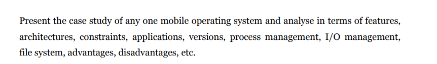 Present the case study of any one mobile operating system and analyse in terms of features,
architectures, constraints, applications, versions, process management, I/O management,
file system, advantages, disadvantages, etc.
