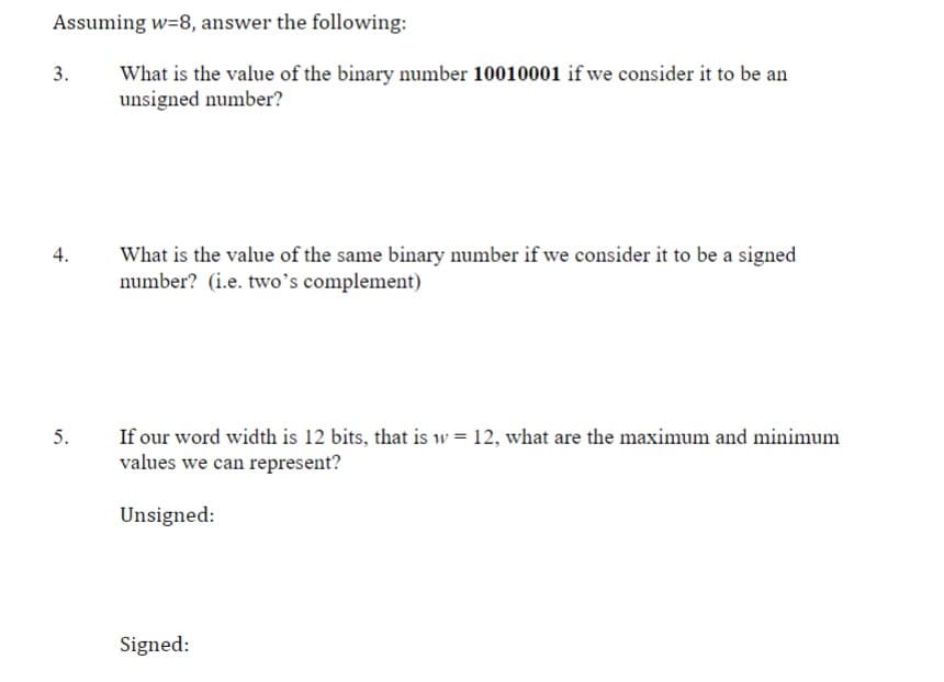Assuming w=8, answer the following:
What is the value of the binary number 10010001 if we consider it to be an
unsigned number?
3.
4.
5.
What is the value of the same binary number if we consider it to be a signed
number? (i.e. two's complement)
If our word width is 12 bits, that is w = 12, what are the maximum and minimum
values we can represent?
Unsigned:
Signed: