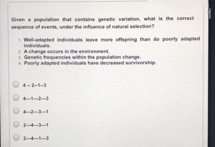 Given a population that contains genetic variation, what is the correct
sequence of events, under the influence of natural selection?
1. Well-adapted individuals leave more offspring than do poorly adapted
individuals.
2. A change occurs in the environment.
3. Genetic frequencies within the population change.
4. Poorly adapted individuals have decreased survivorship.
O 4 -- 2--1--3
O 4---1---2-3
O 4---2---3---1
2---4---3---1
2---4---1---3
