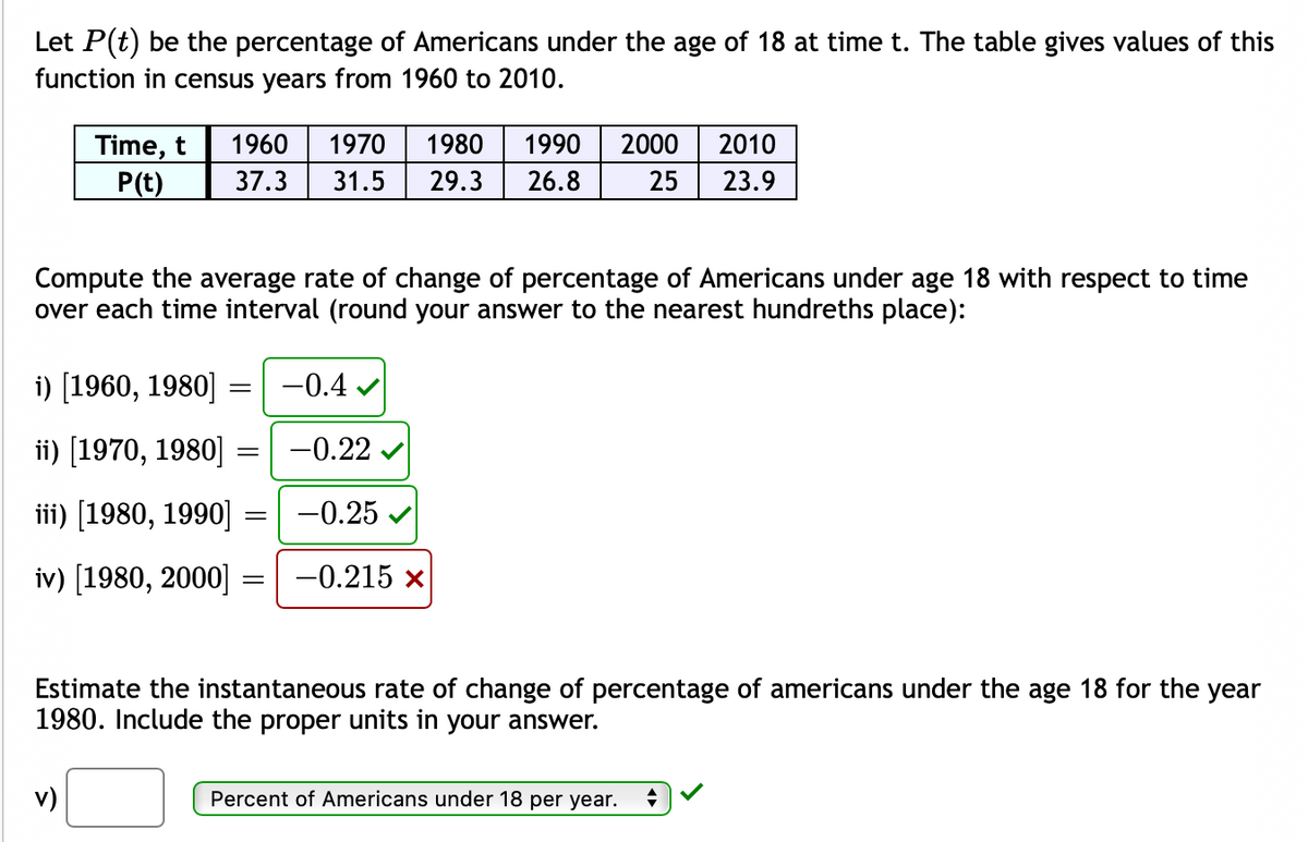 Let P(t) be the percentage of Americans under the age of 18 at time t. The table gives values of this
function in census years from 1960 to 2010.
Time, t
P(t)
1960
1970
1980
1990
2000
2010
37.3
31.5
29.3
26.8
25
23.9
Compute the average rate of change of percentage of Americans under age 18 with respect to time
over each time interval (round your answer to the nearest hundreths place):
i) [1960, 1980]
-0.4 v
ii) [1970, 1980] =| -0.22
iii) [1980, 1990] =
-0.25 v
iv) [1980, 2000] =
-0.215 x
Estimate the instantaneous rate of change of percentage of americans under the age 18 for the year
1980. Include the proper units in your answer.
v)
Percent of Americans under 18 per year.
