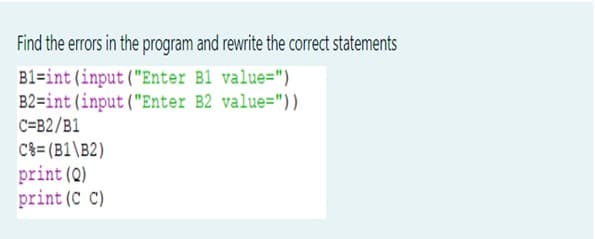 Find the errors in the program and rewrite the correct statements
B1=int(input ("Enter B1 value=")
B2=int (input ("Enter B2 value="))
C=B2/B1
C3= (B1\B2)
print (Q)
print (C C)
