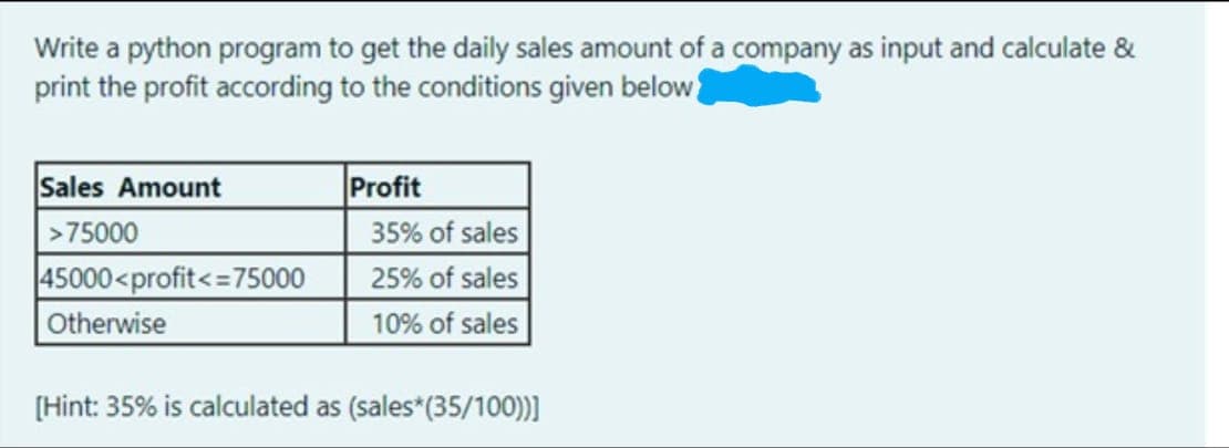 Write a python program to get the daily sales amount of a company as input and calculate &
print the profit according to the conditions given below
Sales Amount
|>75000
45000<profit<=75000
Otherwise
Profit
35% of sales
25% of sales
10% of sales
[Hint: 35% is calculated as (sales*(35/100))]
