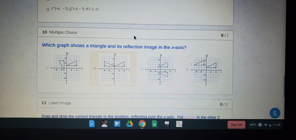 P'(-4, - 7). Q'(-8, – 7), R'(-3, 3)
10 Multiple Choice
0/1
Which graph shows a triangle and its reflection image in the x-axis?
11 Label Image
0/1
S
Drag and drop the correct triangle to the position, reflecting over the y-axis. Put NONE in the other 2
kindle
Sign out
INTL 5 VM 11:38
