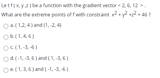 Le tf( x, y ,z ) be a function with the gradient vector < 2, 6, 12 >.
What are the extreme points of f with constraint x2 + y2 +z2 = 46 ?
O a. ( 1,2, 4 ) and (1, -2, 4)
O b.( 1, 4, 6 )
O c. (1, -3, -6 )
O d. (-1, -3, 6 ) and ( 1, -3, 6 )
O e. ( 1, 3, 6 ) and ( -1, -3, -6 )
