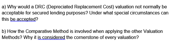 a) Why would a DRC (Depreciated Replacement Cost) valuation not normally be
acceptable for secured lending purposes? Under what special circumstances can
this be accepted?
b) How the Comparative Method is involved when applying the other Valuation
Methods? Why it is considered the cornerstone of every valuation?
