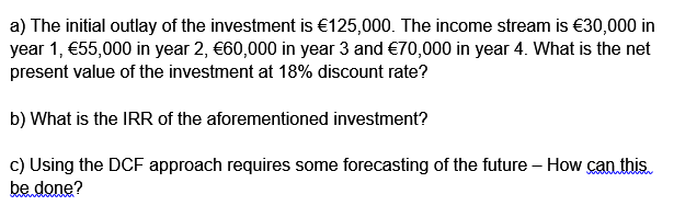 a) The initial outlay of the investment is €125,000. The income stream is €30,000 in
year 1, €55,000 in year 2, €60,000 in year 3 and €70,000 in year 4. What is the net
present value of the investment at 18% discount rate?
b) What is the IRR of the aforementioned investment?
c) Using the DCF approach requires some forecasting of the future – How can this.
be done?

