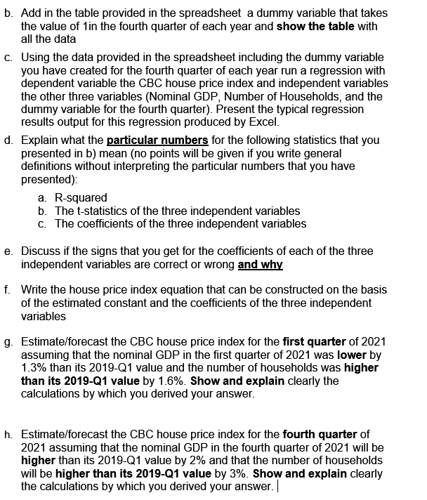 b. Add in the table provided in the spreadsheet a dummy variable that takes
the value of 1in the fourth quarter of each year and show the table with
all the data
c. Using the data provided in the spreadsheet including the dummy variable
you have created for the fourth quarter of each year run a regression with
dependent variable the CBC house price index and independent variables
the other three variables (Nominal GDP, Number of Households, and the
dummy variable for the fourth quarter). Present the typical regression
results output for this regression produced by Excel.
d. Explain what the particular numbers for the following statistics that you
presented in b) mean (no points will be given if you write general
definitions without interpreting the particular numbers that you have
presented):
a. R-squared
b. The t-statistics of the three independent variables
c. The coefficients of the three independent variables
e. Discuss if the signs that you get for the coefficients of each of the three
independent variables are correct or wrong and why
f. Write the house price index equation that can be constructed on the basis
of the estimated constant and the coefficients of the three independent
variables
g. Estimate/forecast the CBC house price index for the first quarter of 2021
assuming that the nominal GDP in the first quarter of 2021 was lower by
1.3% than its 2019-Q1 value and the number of households was higher
than its 2019-Q1 value by 1.6%. Show and explain clearly the
calculations by which you derived your answer.
h. Estimate/forecast the CBC house price index for the fourth quarter of
2021 assuming that the nominal GDP in the fourth quarter of 2021 will be
higher than its 2019-Q1 value by 2% and that the number of households
will be higher than its 2019-Q1 value by 3%. Show and explain clearly
the calculations by which you derived your answer.
