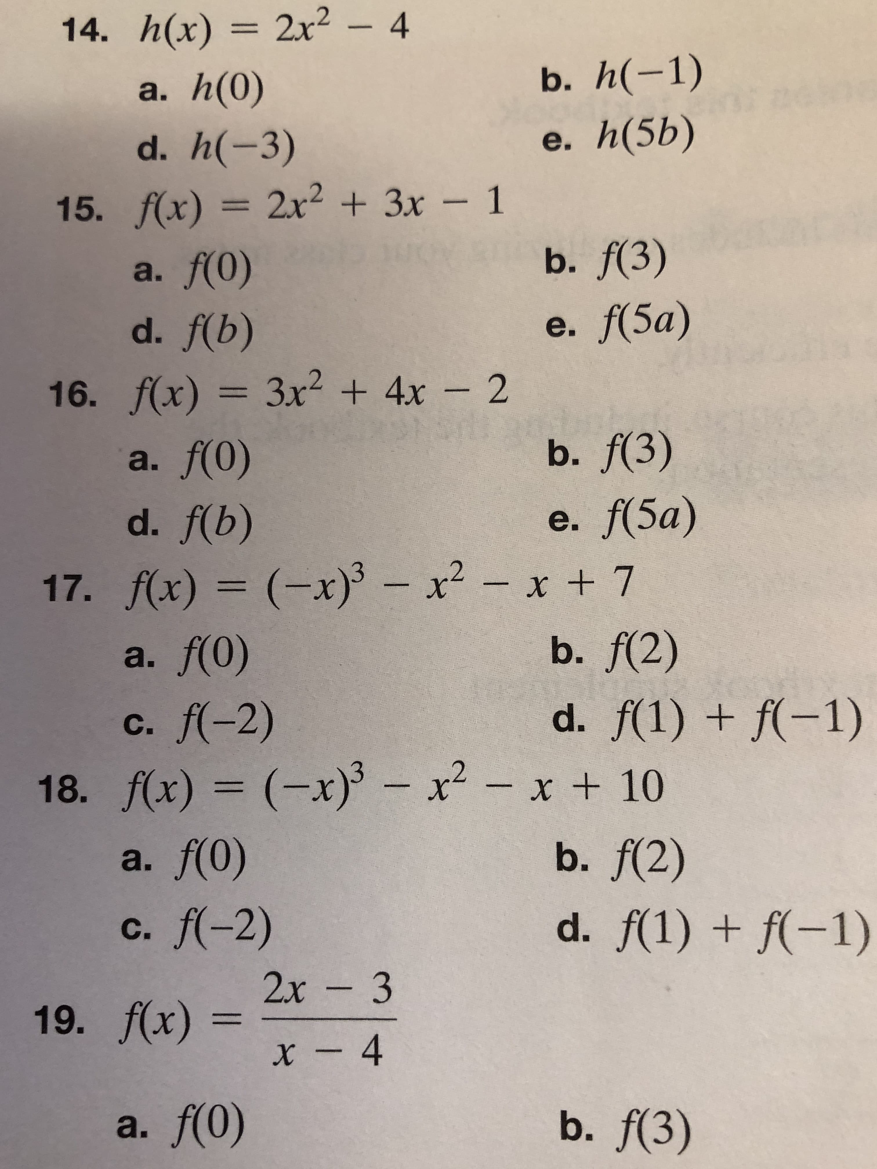 14. h(x) 2x2 - 4
b. h(-1)
a. h(0)
d. h(-3)
e. h(5b)
2x23x- 1
15. f(x) = 2x2 3x - 1
b. f(3)
a. f(0)
e. f(5а)
d. f(b)
16. f(x) 3x2 + 4x 2
b. f(3)
a. f(0)
e. f(5а)
d. f(b)
17. f(x) (x) x2-x + 7
a. f(0)
x x + 7
b. f(2)
d. f(1)f(-1)
c. f(-2)
- x2 -
18. f(x) (x)
a. f(0)
x +10
b. f(2)
d. f(1)f(-1)
c. f(-2)
2х - 3
19. f(x)x- 4
b. f(3)
a. f(0)
