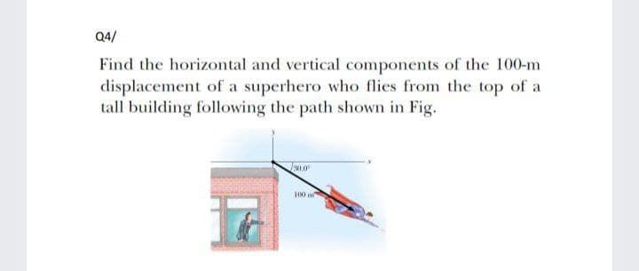 Q4/
Find the horizontal and vertical components of the 100-m
displacement of a superhero who flies from the top of a
tall building following the path shown in Fig.
.0
100 m
