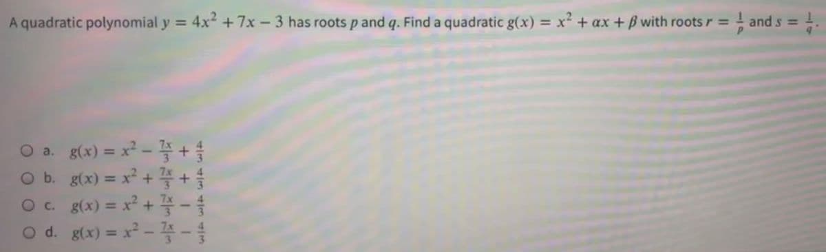 A quadratic polynomial y = 4x² + 7x – 3 has roots p and q. Find a quadratic g(x) = x² + ax + B with roots r = - and s =
%3D
%3D
%3D
O a. g(x) =D x?-좋 + 을
Ob. g(x) =D x? + 좋 +
Oc g(x) D x? + 플-속
O d. g(x) = x² - 4 -
%3D
%3D
%3D
%3D
+ T
