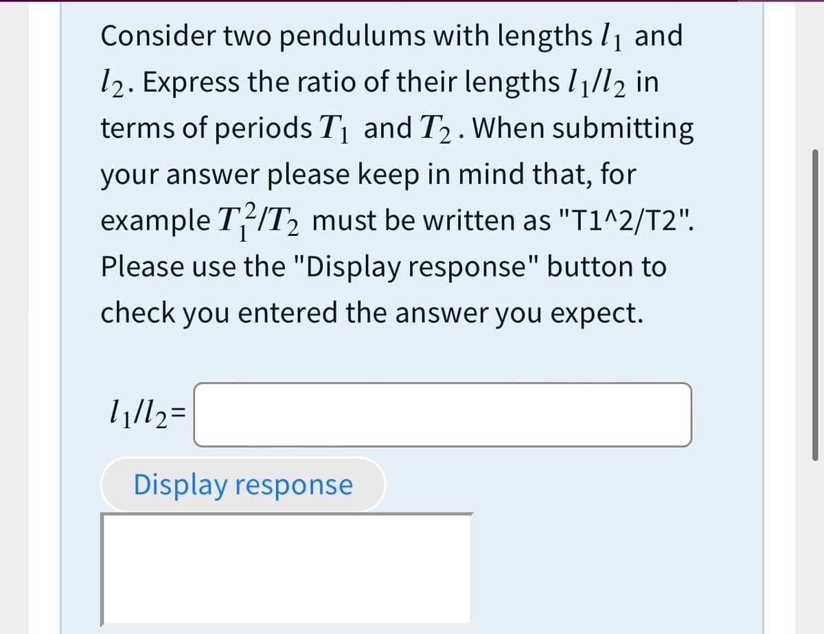 Consider two pendulums with lengths l1 and
12. Express the ratio of their lengths I1/l2 in
terms of periods Tị and T2. When submitting
your answer please keep in mind that, for
example T/T2 must be written as "T1^2/T2".
Please use the "Display response" button to
check you entered the answer you expect.
Display response
