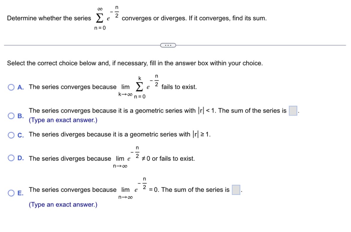 Determine whether the series
8
n=0
B.
e
n
2
Select the correct choice below and, if necessary, fill in the answer box within your choice.
O E.
converges or diverges. If it converges, find its sum.
n
k
O A. The series converges because lim Σ 2 fails to exist.
e
k→∞n n=0
The series converges because it is a geometric series with |r| < 1. The sum of the series is
(Type an exact answer.)
C. The series diverges because it is a geometric series with |r| ≥ 1.
D. The series diverges because lim e
n→∞
n
The series converges because lim e
n→∞
(Type an exact answer.)
#0 or fails to exist.
n
2
= 0. The sum of the series is