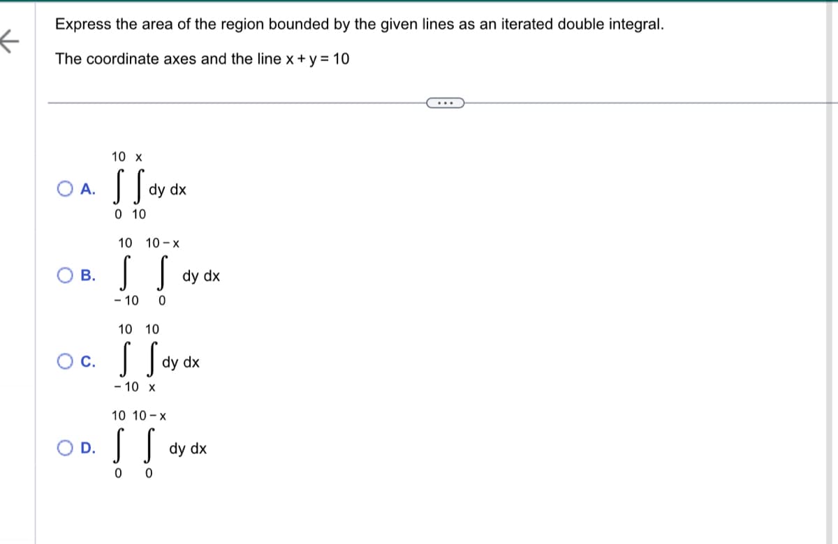 ←
Express the area of the region bounded by the given lines as an iterated double integral.
The coordinate axes and the line x + y = 10
10 x
OA. SS dy dx
0 10
10 10-x
OB. S
S
- 10 0
O C.
dy dx
10 10
S S dy dx
- 10 x
10 10-X
O D. S S
0
0
dy dx