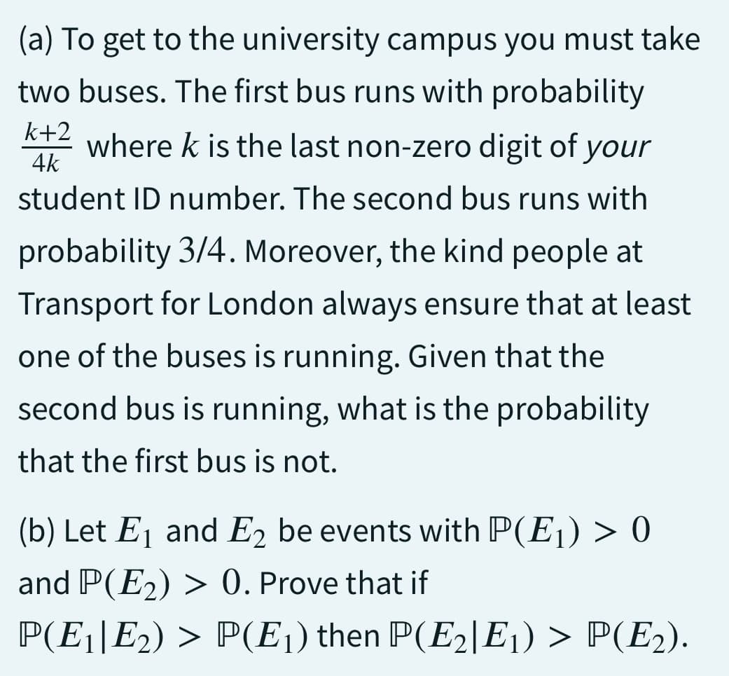 (a) To get to the university campus you must take
two buses. The first bus runs with probability
k+2
where k is the last non-zero digit of your
4k
student ID number. The second bus runs with
probability 3/4. Moreover, the kind people at
Transport for London always ensure that at least
one of the buses is running. Given that the
second bus is running, what is the probability
that the first bus is not.
(b) Let E₁ and E2 be events with P(E₁) > 0
and P(E₂) > 0. Prove that if
P(E1|E2) > P(E₁) then P(E2|E1) > P(E2).